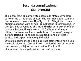 Seconda complicazione :
GLI IDRACIDI
gli alogeni (che abbiamo visto essere allo stato elementare
sotto forma di molecole di atomiche ) formano acidi con una
reazione molto semplice H2 + X2 2HX (infatti come
abbiamo appena visto gli acidi semplificano la formula H2X2 in
2HX ); tali acidi vengono chiamati idracidi per non confonderli
con quelli ottenuti aggiungendo H2O alle anidridi e questi
ultimi, contenendo all’interno della loro formula O, vengono
definiti ossiacidi; la nomenclatura tradizionale utilizza il
suffisso idrico per nominare gli idracidi.
Oltre gli alogeni anche S che allo stato elementare non è una
molecola biatomica (in condizioni standard si presenta come
una polvere gialla) forma un idracido. Con lo zolfo
chiaramente la semplificazione non può avvenire.
 