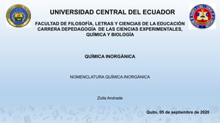 UNIVERSIDAD CENTRAL DEL ECUADOR
FACULTAD DE FILOSOFÍA, LETRAS Y CIENCIAS DE LA EDUCACIÓN
CARRERA DEPEDAGOGÍA DE LAS CIENCIAS EXPERIMENTALES,
QUÍMICA Y BIOLOGÍA
QUÍMICA INORGÁNICA
NOMENCLATURA QUÍMICA INORGÁNICA
Zoila Andrade
Quito, 05 de septiembre de 2020
 