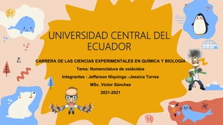 UNIVERSIDAD CENTRAL DEL
ECUADOR
CARRERA DE LAS CIENCIAS EXPERIMENTALES EN QUÍMICA Y BIOLOGÍA
Tema: Nomenclatura de oxiácidos
Integrantes : Jefferson Niquinga –Jessica Torres
MSc. Víctor Sánchez
2021-2021
 