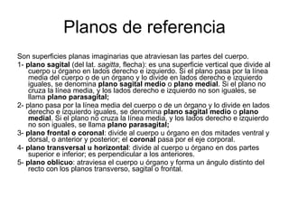 Planos de referencia Son superficies planas imaginarias que atraviesan las partes del cuerpo.  1-  plano sagital  (del lat.  sagitta , flecha): es una superficie vertical que divide al cuerpo u órgano en lados derecho e izquierdo. Si el plano pasa por la línea media del cuerpo o de un órgano y lo divide en lados derecho e izquierdo iguales, se denomina  plano sagital medio  o  plano medial . Si el plano no cruza la línea media, y los lados derecho e izquierdo no son iguales, se llama  plano parasagital;  2- plano pasa por la línea media del cuerpo o de un órgano y lo divide en lados derecho e izquierdo iguales, se denomina  plano sagital medio  o  plano medial . Si el plano no cruza la línea media, y los lados derecho e izquierdo no son iguales, se llama  plano parasagital;  3-  plano frontal o coronal : divide al cuerpo u órgano en dos mitades ventral y dorsal, o anterior y posterior; el  coronal  pasa por el eje corporal.  4-  plano transversal u horizontal : divide al cuerpo u órgano en dos partes superior e inferior; es perpendicular a los anteriores.  5-  plano oblicuo : atraviesa el cuerpo u órgano y forma un ángulo distinto del recto con los planos transverso, sagital o frontal.  