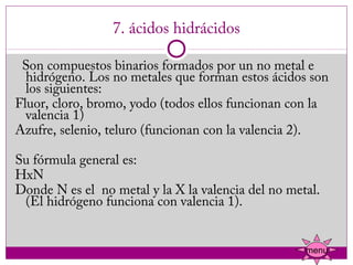 7. ácidos hidrácidos

  Son compuestos binarios formados por un no metal e
  hidrógeno. Los no metales que forman estos ácidos son
  los siguientes:
Fluor, cloro, bromo, yodo (todos ellos funcionan con la
  valencia 1)
Azufre, selenio, teluro (funcionan con la valencia 2).

Su fórmula general es:
HxN
Donde N es el  no metal y la X la valencia del no metal.
 (El hidrógeno funciona con valencia 1).


                                                     menu
 