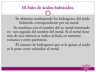 10.Sales de ácidos hidrácidos.

            Se obtienen sustituyendo los hidrógenos del ácido
              hidrácido correspondiente por un metal.
          Se nombran con el nombre del no metal terminado
   en –uro seguido del nombre del metal. Si el metal tiene
   más de una valencia se indica al final, en números
   romanos y entre paréntesis.
            El número de hidrógenos que se le quitan al ácido
   se le pone como subíndice al metal.




                                                        menu
 
