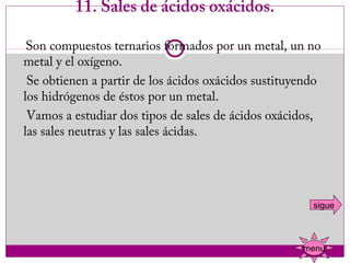 11. Sales de ácidos oxácidos.

    Son compuestos ternarios formados por un metal, un no
   metal y el oxígeno.
    Se obtienen a partir de los ácidos oxácidos sustituyendo
   los hidrógenos de éstos por un metal.
    Vamos a estudiar dos tipos de sales de ácidos oxácidos,
   las sales neutras y las sales ácidas.




                                                          sigue



                                                        menu
 