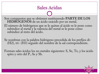 Sales Acidas

Son compuestos que se obtienen sustituyendo PARTE DE LOS
  HIDRÓGENOS de un ácido oxácido por un metal.
El número de hidrógenos que se le quitan al ácido se le pone como
  subíndice al metal y la valencia del metal se le pone como
  subíndice al resto del ácido.
 
Se nombran con la palabra hidrógeno precedida de los prefijos di-
  (H2), tri- (H3) seguido del nombre de la sal correspondiente.
 
Forman sales ácidos los no metales siguientes: S, Se, Te, y los ácido
  spiro y orto del P, As y Sb.



                                                               menu
 