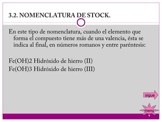 3.2. NOMENCLATURA DE STOCK.
 
En este tipo de nomenclatura, cuando el elemento que
  forma el compuesto tiene más de una valencia, ésta se
  indica al final, en números romanos y entre paréntesis:
 
Fe(OH)2 Hidróxido de hierro (II)
Fe(OH)3 Hidróxido de hierro (III)
 

                                                        sigue


                                                        menu
 