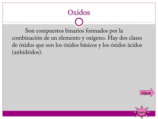 Oxidos

            Son compuestos binarios formados por la
   combinación de un elemento y oxígeno. Hay dos clases
   de óxidos que son los óxidos básicos y los óxidos ácidos
   (anhídridos).
 




                                                          sigue



                                                        menu
 