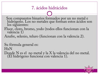 7. ácidos hidrácidos

  Son compuestos binarios formados por un no metal e
  hidrógeno. Los no metales que forman estos ácidos son
  los siguientes:
Fluor, cloro, bromo, yodo (todos ellos funcionan con la
  valencia 1)
Azufre, selenio, teluro (funcionan con la valencia 2).

Su fórmula general es:
HxN
Donde N es el  no metal y la X la valencia del no metal.
 (El hidrógeno funciona con valencia 1).


                                                     menu
 