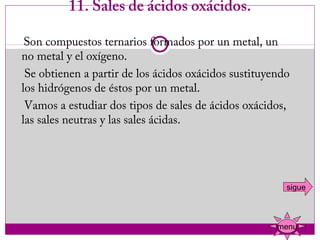 11. Sales de ácidos oxácidos.

    Son compuestos ternarios formados por un metal, un
   no metal y el oxígeno.
    Se obtienen a partir de los ácidos oxácidos sustituyendo
   los hidrógenos de éstos por un metal.
    Vamos a estudiar dos tipos de sales de ácidos oxácidos,
   las sales neutras y las sales ácidas.




                                                           sigue



                                                         menu
 