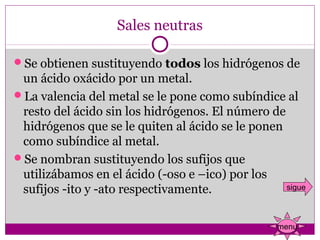 Sales neutras

Se obtienen sustituyendo todos los hidrógenos de 
 un ácido oxácido por un metal.
La valencia del metal se le pone como subíndice al 
 resto del ácido sin los hidrógenos. El número de 
 hidrógenos que se le quiten al ácido se le ponen 
 como subíndice al metal.
Se nombran sustituyendo los sufijos que 
 utilizábamos en el ácido (-oso e –ico) por los 
 sufijos -ito y -ato respectivamente.              sigue



                                                  menu
 