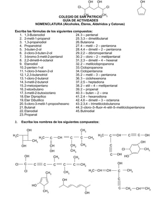 COLEGIO DE SAN PATRICIO
GUÍA DE ACTIVIDADES
NOMENCLATURA (Alcoholes, Éteres, Aldehídos y Cetonas)
Escriba las fórmulas de los siguientes compuestos:
1. 1,3-Butanodiol
2. 2-metil-1-propanol
3. 1,3-propanodiol
4. Propanotriol
5. 3-buten-2-ol
6. 2-cloro-3-buten-2-ol
7. 3-bromo-3-metil-2-pentanol
8. 2,2-dimetil-4-octanol
9. Etanodiol
10.2-penten-1-ol
11.1-cloro-3-hexen-2-ol
12.1,2,3-butanotriol
13.1-cloro-2-butanol
14.3-metil-2-butanol
15.2-metoxipentano
16.2-etoxibutano
17.3-metil-2-butoxioctano
18.Eter Dipropílico
19.Eter Dibutilico
20.5-cloro-3-metil-1-propoxihexano
21.Butanal
22.Etanodial
23.Propanal
24.3 – pentenal
25.3,3 – dimetilbutanal
26.Butanona
27.4 – metil – 2 – pentanona
28.4,4 – dimetil – 2 – pentanona
29.2,2 – dibromopentanal
30.2 – cloro – 2 – metilpentanal
31.2,3 – dimetil – 4 – hexenal
32.2 – metilciclopropanona
33.Ciclopropanona
34.Ciclopentanona
35.2 – metil – 3 – pentanona
36.3 – ciclohexenona
37.2,5 – heptadiona
38.2 – etil – 4 – metilpentanal
39.2 – propenal
40.3 – buten – 2 – ona
41.2,4 – hexanodiona
42.4,6 – dimetil – 3 – octanona
43.2,3,4 – trimetilciclobutanona
44.2–cloro–3–fluor–4–etil–5–metilciclopentanona
45.Butinodial
2. Escriba los nombres de los siguientes compuestos:
CH3 C CH
CH
OH
C
CH2
CH3
C
CH3
CH3
CH3
OH
CH3
CH3
OH
OH
OH
CH3
CH3
OH
CH3Cl
OH
OH
CCl
Cl
C C C
CH3
C
CH3
C
CH3
CH2
OH
Cl Cl
CH3
CH3
OH OH OH
CH3 C
C
CH C C OH
C OH
CH3
CH CH CH3
C
C CH2 CH CH2
C
OH
 