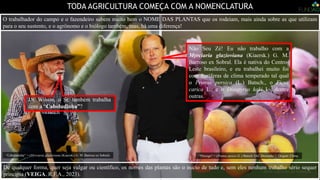 TODA AGRICULTURA COMEÇA COM A NOMENCLATURA
Não Seu Zé! Eu não trabalho com a
Myrciaria glazioviana (Kiaersk.) G. M.
Barroso ex Sobral. Ela é nativa do Centro-
Leste brasileiro, e eu trabalhei muito foi
com frutíferas de clima temperado tal qual
o Prunus persica (L.) Batsch., o Ficus
carica L., e o Diospyrus kaki L., dentre
outras.
Dr. Wilson, o Sr. também trabalha
com a “Cabeludinha”?
“Pêssego” = (Prunus pesica (L.) Batsch.‘IAC Douradão’). Origem: China.
“Cabeludinha” = (Myrciaria glazioviana (Kiaersk.) G. M. Barroso ex Sobral)
De qualquer forma, quer seja vulgar ou científico, os nomes das plantas são o início de tudo e, sem eles nenhum trabalho sério sequer
principia (VEIGA, R.F.A., 2023).
O trabalhador do campo e o fazendeiro sabem muito bem o NOME DAS PLANTAS que os rodeiam, mais ainda sobre as que utilizam
para o seu sustento, e o agrônomo e o biólogo também, mas, há uma diferença!
 