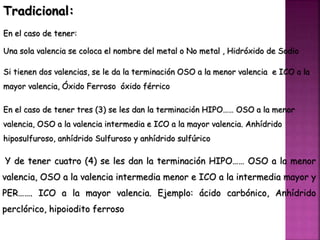 Tradicional:
En el caso de tener:
Una sola valencia se coloca el nombre del metal o No metal , Hidróxido de Sodio
Si tienen dos valencias, se le da la terminación OSO a la menor valencia e ICO a la
mayor valencia, Óxido Ferroso óxido férrico
En el caso de tener tres (3) se les dan la terminación HIPO…… OSO a la menor
valencia, OSO a la valencia intermedia e ICO a la mayor valencia. Anhídrido
hiposulfuroso, anhídrido Sulfuroso y anhídrido sulfúrico
Y de tener cuatro (4) se les dan la terminación HIPO…… OSO a la menor
valencia, OSO a la valencia intermedia menor e ICO a la intermedia mayor y
PER……. ICO a la mayor valencia. Ejemplo: ácido carbónico, Anhídrido
perclórico, hipoiodito ferroso
 