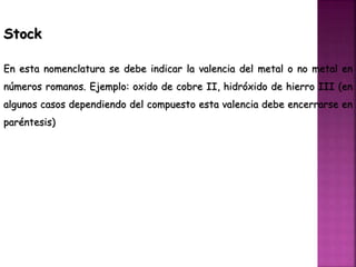 Stock
En esta nomenclatura se debe indicar la valencia del metal o no metal en
números romanos. Ejemplo: oxido de cobre II, hidróxido de hierro III (en
algunos casos dependiendo del compuesto esta valencia debe encerrarse en
paréntesis)
 
