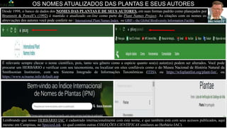 Desde 1998, o banco de dados dos NOMES DAS PLANTAS E DE SEUS AUTORES, em suas formas padrão como planejados por
Brummitt & Powell’s (1992) é mantido e atualizado on-line como parte do Plant Names Project. As citações com os nomes ou
abreviações dos autores você pode conferir no : International Plant Names Index ou GBIF—the Global Biodiversity Information Facility
É relevante sempre checar o nome científico, pois, tanto seu gênero como a espécie quanto seu(s) autor(es) podem ser alterados. Você pode
procurar um HERBÁRIO e verificar com seu taxonomista, ou localizar em sites confiáveis como o do Museu Nacional de História Natural da
Smithsonian Institution, com seu Sistema Integrado de Informações Taxonômicas (ITIS), ou https://wfoplantlist.org/plant-list/, ou
https://www.sciname.info/default.asp
OS NOMES ATUALIZADOS DAS PLANTAS E SEUS AUTORES
Foto: Parque da Fazenda Santa Elisa, IAC, Campinas – SP.
Lembrando que nosso HERBÁRIO IAC é cadastrado internacionalmente com este nome, e que também está com seus acessos publicados, aqui
mesmo em Campinas, no SpeciesLink ((o qual contém outras COLEÇÕES CIENTÍFICAS similares ao Herbário IAC).
Richard Kenneth
BRUMMITT,
 
