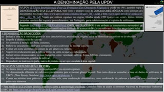 Num mundo globalizado onde tanto a direita quanto a esquerda se consideram “democráticos”, logicamente que sempre haverá
CONTESTAÇÃO em qualquer ação que se pretenda implementar, isto não é diferente com a UPOV, já que é um “prato cheio” para a teoria de
que a propriedade das sementes pelas empresas multinacionais coloca em risco os países pobres. De qualquer forma nosso foco aqui é outro, é a
Nomenclatura das Cultivares.
A DENOMINAÇÃO PELA UPOV
A DENOMINAÇÃO NÃO PODERÁ:
a) Induzir a erro ou a confusão quanto às suas características, procedência, origem, valor ou identidade da cultivar ou do obtentor;
b) Impedir a identificação da cultivar;
c) Ser contrária à moral e aos bons costumes;
d) Referir-se unicamente a atributos comuns de outras cultivares da mesma espécie;
e) Conter um nome científico ou comum de um gênero ou espécie;
f) Sugerir inveridicamente que a cultivar deriva de outra ou que seja relacionada;
g) Incluir termos desnecessários ou suas traduções como: variedade, cultivar, forma, híbrido, cruzamento;
h) Ser uma denominação genérica da cultivar;
i) Reproduzir, no todo ou em parte, marca de produto ou serviço vinculado à área vegetal.
A UPOV (L‘Union Internationale Pour La Protection Des Obtentions Végétales), criada em 1961, também regra a
DENOMINAÇÃO DAS CULTIVARES, bem como o preparo e uso de DESCRITORES MÍNIMOS como constam dos
documentos nos links: http://www.upov.int/edocs/infdocs/en/upov_inf_12.pdf, e http://www.upov.int/edocs/ infdocs/en/
upov _inf_ 12. pdf. Vejam que embora sigamos tais regras, filiados desde 1999 (países em verde), temos nossas
próprias versões das regras e procedimentos, em Português, para a denominação e registro de cultivares.
* Para verificar se já existem direitos anteriores sobre a denominação escolhida: Consultar base de dados do Instituto Nacional de Propriedade Industrial
(INPI) em https://gru.inpi.gov.br/pePI/servlet/LoginController?action=login
Segundo BIOVERSITY INTERNATIONAL (2007), um DESCRITOR é um atributo ou característica mensurável de
um acesso, sendo essencial na identificação e distinção de acessos de BAGs ou cultivares (detalhes na próxima aula).
PELA UPOV A DENOMINAÇÃO DEVERÁ:
a) Ser única, isto é, ser a mesma já registrada no RNC ou em outros países;
b) Ter denominação diferente de cultivares preexistentes para o mesmo gênero vegetal. Para tanto deve-se consultar a base de dados de cultivares da
UPOV (Plant Variety Database: http://www.upov.int/pluto/en/ );
c) Conter no mínimo uma palavra e, no máximo, três, uma combinação alfanumérica, uma combinação de palavras e letras, ou uma combinação de
palavras e números.
 