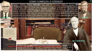 COMO COMEÇOU O CÓDIGO?
Segundo William Thomas STEARN, uma ação do visionário Alphonse Pyrame DE
CANDOLLE (1864), ao enviar uma carta para o Congresso Internacional de Horticultura
(CIH) de Bruxelas, sugerindo que os NOMES LATINOS deveriam ser reservados para
espécies silvestres, enquanto NOMES NÃO LATINOS deveriam ser utilizados apenas para
as formas agrícolas. Esta visão foi posteriormente apoiada por Karl KOCH nos Congressos
Internacionais de Botânica (CIB) seguintes (CIB 1865, CIB 1866), sugerindo que os futuros
congressos tratassem de questões nomenclaturais, e assim foi feito.
O próprio De Candolle elaborou as Leis de Nomenclatura Botânica, posteriormente
adotadas pelo CIB de Paris em 1867 e, considerado como a primeira versão do atual
“Código Internacional de Nomenclatura Para Algas, Fungos e Plantas” (ICN).
 