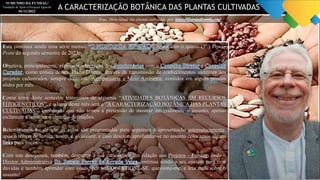 “O MUNDO DA FUNDAG”
Fundação de Apoio à Pesquisa Agrícola
01/11/2023
Foto: Diversidade das plantas cultivadas, por:
Esta continua sendo uma série mensal “ ”, agora com o quinto (5º.) Power
Point do segundo semestre de 2023.
Objetiva, principalmente, efetivar a integração dos com o e
, como consta de seu Plano Diretor, através da transmissão de conhecimentos inerentes aos
projetos cadastrados, sempre dentro de Agropecuária e Meio Ambiente, contidos em alguns poucos
slides por mês.
Como tema deste semestre trataremos de algumas “ATIVIDADES BOTÂNICAS EM RECURSOS
FITOGENÉTICOS”, e o lema deste mês será a “A CARACTERIZAÇÃO BOTÂNICA DAS PLANTAS
CULTIVADAS”, lembrando que não temos a pretensão de mostrar integralmente o assunto, apenas
esclarecer a temática e algumas definições.
Relembramos-lhe de que as aulas são programadas para seguirem a apresentação automaticamente,
após o tempo de leitura, assim, é só assistir, e caso desejem aprofundar-se no assunto colocamos alguns
para vocês.
Com isto desejamos, também, despertar a sua curiosidade em relação aos Projetos - Fundag, onde o
Diretor Administrativo continua sendo o seu contato para tirar
dúvidas e também aprender com vocês, por isto QUESTIONE-SE, questione-me, e leia mais sobre o
assunto!
A CARACTERIZAÇÃO BOTÂNICA DAS PLANTAS CULTIVADAS
 