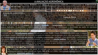 A AVALIAÇÃO AGRONÔMICA
VALLS
A AVALIAÇÃO AGRONÔMICA de recursos fitogenéticos tem por objetivos efetivar uma análise sistemática do desempenho dos acessos de
um , em condições de cultivo. Segundo meu “mestre e irmão” Dr. José Francisco Montenegro VALLS (1988) a falta de informações sobre a
variabilidade é uma das principais causas do uso limitado dos acessos dos BAG. Cita cinco Etapas de Manejo, subsequentes e correlatas: 1)
Correta identificação botânica; 2) elaboração do cadastro de acessos por espécie; 3) caracterização; 4) avaliação preliminar (ciclo, dimensões da
planta, germinação e resistência a fatores adversos), e 5) avaliação complementar (para acessos com grande potencial, com experimentos).
Foto: Dr. José Francisco Montenegro VALLS, no Cenargen/Embrapa, em coleta noturna de estacas de Arachis spp., para a UNESP-Botucatu-SP, na casa de vegetação – DF.
Lembrando que há o efinido por Luciano NASS e Ernesto PATERNIANI (2000) como: o conjunto
de atividades visando a identificação de caracteres e/ou genes de interesse e sua incorporação em cv. elite) que inclusive se utiliza
das espécies parentes da cultivada, que também são avaliadas e caracterizadas, ampliando a base genética para o melhoramento.
Para grandes pode-se avaliar e caracterizar pensando em montagem de (Tais coleções, a grosso modo,
não possuem acessos replicados e concentram-se na variabilidade para determinada característica, por exemplo “resistência às
pragas”), inclusive no in vitro para checar se houve variação somaclonal, as quais facilitam o trabalho do melhorista genético na
ampliação da base genética das novas cv. (VEIGA, R.F.A., 2023).
NASS
Não é incomum encontrarmos uma junção da avaliação com a caracterização, quando se olha para a atividade como parte do
melhoramento genético, como colocado por Sandra MILACH et al. (2006): Uma avaliação fenotípica precisa é fundamental para que
se identifique ao melhorista genético.
MILACH
VALLS, J.F.M. (2007) cita três vantagens adicionais para a e a Caracterização bem conduzidas: 1) permitem a identificação dos
acessos duplicados; 2) possibilitam o estabelecimento de coleções nucleares; 3) implementam a identificação dos modos de reprodução
predominantes nos acessos, bem como da ocorrência ou não de variabilidade intrínseca em acessos individuais.
Para Paulo Hideo Nakano RANGEL et al. ( ), da nossa parceira EMBRAPA, a competitividade da AGRICULTURA
BRASILEIRA, fundamenta-se no sucesso em manter a variabilidade genética das espécies de importância atual e potencial para a
agricultura, e no desenvolvimento de novas e melhores cultivares, criadas pelos programas de melhoramento genético.
RANGEL
 
