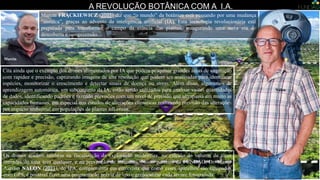 Marcin FRĄCKIEWICZ ( ) diz que “o mundo” da botânica está passando por uma mudança
“sísmica”, graças ao advento da inteligência artificial (IA). Esta tecnologia revolucionária está
preparada para transformar o campo da ciência das plantas, inaugurando uma nova era de
descoberta e compreensão.
A REVOLUÇÃO BOTÂNICA COM A I.A.
Os drones ajudam também na fiscalização da exploração madeireira, no cálculo do volume de toras
retiradas de uma área qualquer, e na prevenção de incêndios. Nosso parceiro da FUNDAG, Dr. Marco
Aurélio NALON ( ), do IPA, complementa em entrevista que como esses aparelhos são equipados
com GPS, é possível fazer uma programação prévia de voo e geolocalizar cada árvore fotografada.
Marcin
Cita ainda que o exemplo dos drones alimentados por IA que podem pesquisar grandes áreas de vegetação
com rapidez e precisão, capturando imagens de alta resolução que podem ser analisadas para identificar
espécies, monitorizar o crescimento e detectar sinais de doença ou stress. Além disso, algoritmos de
aprendizagem automática, um subconjunto da IA, estão sendo utilizados para analisar vastas quantidades
de dados, identificando padrões e fazendo previsões com um nível de precisão que ultrapassa em muito as
capacidades humanas, em especial nos estudos de alterações climáticas realizando previsão das alterações
por impacto ambiental em populações de plantas silvestres.
Nalon
 