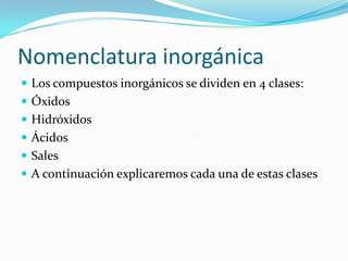 Nomenclatura inorgánica
 Los compuestos inorgánicos se dividen en 4 clases:
 Óxidos
 Hidróxidos
 Ácidos
 Sales
 A continuación explicaremos cada una de estas clases
 