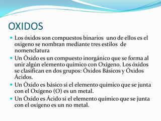 OXIDOS
 Los óxidos son compuestos binarios uno de ellos es el
oxigeno se nombran mediante tres estilos de
nomenclatura
 Un Óxido es un compuesto inorgánico que se forma al
unir algún elemento químico con Oxígeno. Los óxidos
se clasifican en dos grupos: Óxidos Básicos y Óxidos
Ácidos.
 Un Óxido es básico si el elemento químico que se junta
con el Oxígeno (O) es un metal.
 Un Óxido es Ácido si el elemento químico que se junta
con el oxígeno es un no metal.
 