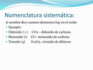 Nomenclatura sistemática:
el nombre dice cuantos elementos hay en el oxido
 Ejemplo:
 Didoxido ( 2 ) CO2 – didoxido de carbono
 Monoxido (1) CO –monoxido de carbono
 Trioxido (3) Fe2O3 –trioxido de dihierro
 