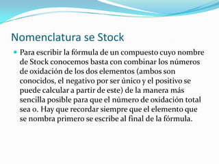 Nomenclatura se Stock
 Para escribir la fórmula de un compuesto cuyo nombre
de Stock conocemos basta con combinar los números
de oxidación de los dos elementos (ambos son
conocidos, el negativo por ser único y el positivo se
puede calcular a partir de este) de la manera más
sencilla posible para que el número de oxidación total
sea 0. Hay que recordar siempre que el elemento que
se nombra primero se escribe al final de la fórmula.
 