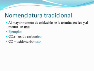 Nomenclatura tradicional
 Al mayor numero de oxidación se le termina en ico y al
menor en oso
 Ejemplo:
 CO2 – oxido carbonico
 CO – oxido carbonoso
 