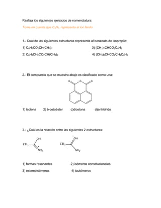 Realiza los siguientes ejercicios de nomenclatura:
Toma en cuenta que C6H5 representa al ion fenilo
1.- Cuál de las siguientes estructuras representa al benzoato de isopropilo:
1) C6H5CO2CH(CH3)2 3) (CH3)2CHCO2C6H5
3) C6H5CH2CO2CH(CH3)2 4) (CH3)2CHCO2CH2C6H5
2.- El compuesto que se muestra abajo es clasificado como una:
O OO
1) lactona 2) b-cetoéster c)dicetona d)anhídrido
3.- ¿Cuál es la relación entre las siguientes 2 estructuras:
CH3
OH
NH2
CH3
OH
NH2
1) formas resonantes 2) isómeros constitucionales
3) estereoisómeros 4) tautómeros
 