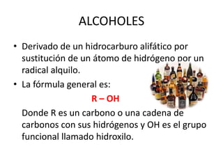 ALCOHOLESDerivado de un hidrocarburo alifático por sustitución de un átomo de hidrógeno por un radical alquilo.La fórmula general es:R – OH	Donde R es un carbono o una cadena de carbonos con sus hidrógenos y OH es el grupo funcional llamado hidroxilo.
