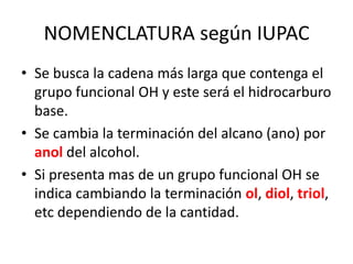 NOMENCLATURA según IUPACSe busca la cadena más larga que contenga el grupo funcional OH y este será el hidrocarburo base.Se cambia la terminación del alcano (ano) por anol del alcohol.Si presenta mas de un grupo funcional OH se indica cambiando la terminación ol, diol, triol, etc dependiendo de la cantidad.