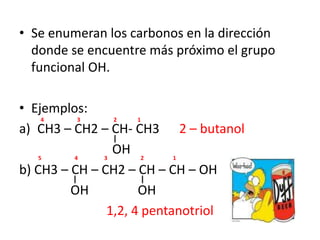 Se enumeran los carbonos en la dirección donde se encuentre más próximo el grupo funcional OH.Ejemplos:CH3 – CH2 – CH- CH3 	2 – butanol		         OHb) CH3 – CH – CH2 – CH – CH – OH		      OH 	       OH1,2, 4 pentanotriol4                        3                        2               154                   3                        2                     1