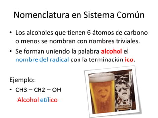 Nomenclatura en Sistema ComúnLos alcoholes que tienen 6 átomos de carbono o menos se nombran con nombres triviales. Se forman uniendo la palabra alcohol el nombre del radicalcon la terminación ico.Ejemplo:CH3 – CH2 – OH 	    Alcoholetílico