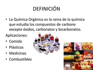 DEFINICIÓNLa Química Orgánica es la rama de la química que estudia los compuestos de carbono excepto óxidos, carbonatos y bicarbonatos.Aplicaciones:ComidaPlásticosMedicinasCombustibles
