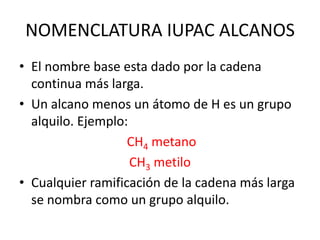 NOMENCLATURA IUPAC ALCANOS El nombre base esta dado por la cadena continua más larga.Un alcano menos un átomo de H es un grupo alquilo. Ejemplo:CH4 metanoCH3 metiloCualquier ramificación de la cadena más larga se nombra como un grupo alquilo.
