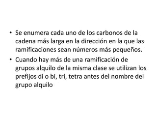 Se enumera cada uno de los carbonos de la cadena más larga en la dirección en la que las ramificaciones sean números más pequeños.Cuando hay más de una ramificación de grupos alquilo de la misma clase se utilizan los prefijos di o bi, tri, tetra antes del nombre del grupo alquilo