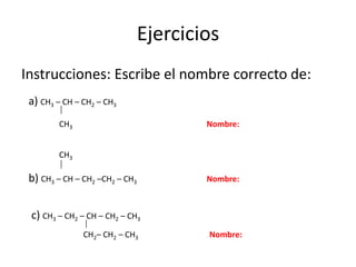 EjerciciosInstrucciones: Escribe el nombre correcto de:a) CH3 – CH – CH2 – CH3              CH3Nombre:                CH3b) CH3 – CH – CH2 –CH2 – CH3		Nombre: c) CH3 – CH2 – CH – CH2 – CH3	        CH2– CH2 – CH3 		Nombre: 