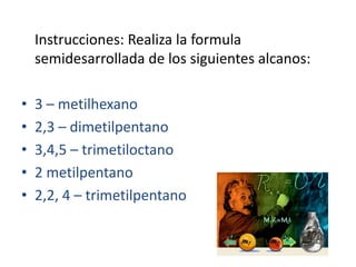 	Instrucciones: Realiza la formula semidesarrollada de los siguientes alcanos:3 – metilhexano2,3 – dimetilpentano3,4,5 – trimetiloctano2 metilpentano2,2, 4 – trimetilpentano