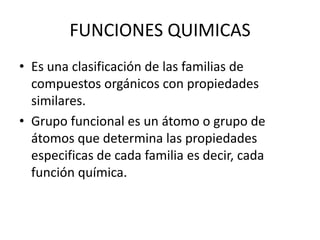 FUNCIONES QUIMICASEs una clasificación de las familias de compuestos orgánicos con propiedades similares.Grupo funcional es un átomo o grupo de átomos que determina las propiedades especificas de cada familia es decir, cada función química.