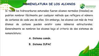 NOMENCLATURA DE LOS ALCANOS
Si todos los hidrocarburos saturados fueran alcanos normales (lineales) se
podrían nombrar fácilmente por cualquier método que reflejara el número
de carbonos de cada uno de ellos. Sin embargo, los alcanos con más de tres
átomos de carbono pueden existir como isómeros estructurales.
Generalmente se nombran los alcanos bajo el criterio de dos sistemas de
nomenclatura:
A. Sistema común.
B. Sistema IUPAC
 