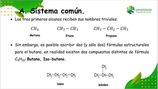  Los tres primeros alcanos reciben sus nombres triviales:
𝐶𝐻4
Metano
𝐶𝐻3 − 𝐶𝐻3
Etano
𝐶𝐻3 − 𝐶𝐻2 − 𝐶𝐻3
Propano
A. Sistema común.
 Sin embargo, es posible escribir dos (y sólo dos) fórmulas estructurales
para el butano, en realidad existen dos compuestos distintos de fórmula
C4H10: Butano, Iso-butano.
 