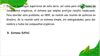 • Para los homólogos superiores de esta serie, así como para otras clases de
compuestos orgánicos, el sistema que emplea prefijos resulta inadecuado.
Para abordar este problema, en 1892, se realizó una reunión de químicos en
Ginebra, de la reunión salió un sistema simple, sin ambigüedades, para dar
nombre a todos los compuestos orgánicos.
B. Sistema IUPAC
 