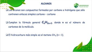  Los alcanos son compuestos formados por carbono e hidrógeno que sólo
contienen enlaces simples carbono – carbono
 Cumplen la fórmula general CnH2n+2, donde n es el número de
carbonos de la molécula.
 El hidrocarburo más simple es el metano CH4 (n = 1).
ALCANOS
 