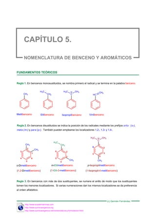 NOMENCLATURA DE BENCENO Y AROMÁTICOS
FUNDAMENTOS TEÓRICOS
Regla 1. En bencenos monosustituidos, se nombra primero el radical y se termina en la palabra benceno.
CH3 CH2
H3C H
C
H3C CH3
HC
CH2
Metilbenceno Etilbenceno Isopropilbenceno Vinilbenceno
Regla 2. En bencenos disustituidos se indica la posición de los radicales mediante los prefijos orto- (o-),
meta (m-) y para (p-). También pueden emplearse los localizadores 1,2-, 1,3- y 1,4-.
CH3
CH3
CH2
H3C
CH3
H
C
CH3
H3C
CH3
o-Dimetilbenceno m-Etilmetilbenceno p-Isopropilmetilbenceno
(1,2-Dimetilbenceno) (1-Etil-3-metilbenceno) (1-Isopropil-4-metilbenceno)
1
2
3
4
5
6
1
2
3
4
5
6
1
2
3
4
5
6
Regla 3. En bencenos con más de dos sustituyentes, se numera el anillo de modo que los sustituyentes
tomen los menores localizadores. Si varias numeraciones dan los mismos localizadores se da preferencia
al orden alfabético.
(c) Germán Fernández
http://www.quimicaorganica.org
http://www.quimicaorganica.net/nomenclatura-y-formulacion.html
http://www.academiaminas.com
 