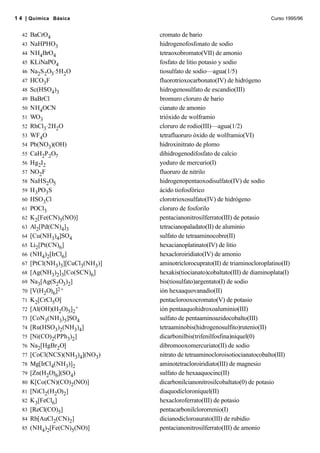 42 BaCrO4 cromato de bario
43 NaHPHO3 hidrogenofosfonato de sodio
44 NH4BrO4 tetraoxobromato(VII) de amonio
45 KLiNaPO4 fosfato de litio potasio y sodio
46 Na2S2O3⋅5H2O tiosulfato de sodio—agua(1/5)
47 HCO3F fluorotrioxocarbonato(IV) de hidrógeno
48 Sc(HSO4)3 hidrogenosulfato de escandio(III)
49 BaBrCl bromuro cloruro de bario
50 NH4OCN cianato de amonio
51 WO3 trióxido de wolframio
52 RhCl3⋅2H2O cloruro de rodio(III)—agua(1/2)
53 WF4O tetrafluoruro óxido de wolframio(VI)
54 Pb(NO3)(OH) hidroxinitrato de plomo
55 CaH2P2O7 dihidrogenodifosfato de calcio
56 Hg2I2 yoduro de mercurio(I)
57 NO2F fluoruro de nitrilo
58 NaHS2O5 hidrogenopentaoxodisulfato(IV) de sodio
59 H3PO3S ácido tiofosfórico
60 HSO3Cl clorotrioxosulfato(IV) de hidrógeno
61 POCl3 cloruro de fosforilo
62 K2[Fe(CN)5(NO)] pentacianonitrosilferrato(III) de potasio
63 Al2[Pd(CN)4]3 tetracianopaladato(II) de aluminio
64 [Cu(NH3)4]SO4 sulfato de tetraaminocobre(II)
65 Li2[Pt(CN)6] hexacianoplatinato(IV) de litio
66 (NH4)2[IrCl6] hexacloroiridiato(IV) de amonio
67 [PtCl(NH3)3][CuCl3(NH3)] aminotriclorocuprato(II) de triaminocloroplatino(II)
68 [Ag(NH3)2]3[Co(SCN)6] hexakis(tiocianato)cobaltato(III) de diaminoplata(I)
69 Na3[Ag(S2O3)2] bis(tiosulfato)argentato(I) de sodio
70 [V(H2O)6]2+ ión hexaaquovanadio(II)
71 K2[CrCl5O] pentaclorooxocromato(V) de potasio
72 [Al(OH)(H2O)5]2
+ ión pentaaquohidroxoaluminio(III)
73 [CoN3(NH3)5]SO4 sulfato de pentaaminoazidocobalto(III)
74 [Ru(HSO3)2(NH3)4] tetraaminobis(hidrogenosulfito)rutenio(II)
75 [Ni(CO)2(PPh3)2] dicarbonilbis(trifenilfosfina)níquel(0)
76 Na2[HgBr2O] dibromooxomercuriato(II) de sodio
77 [CoCl(NCS)(NH3)4](NO3) nitrato de tetraaminocloroisotiocianatocobalto(III)
78 Mg[IrCl4(NH3)]2 aminotetracloroiridiato(III) de magnesio
79 [Zn(H2O)6](SO4) sulfato de hexaaquocinc(II)
80 K[Co(CN)(CO)2(NO)] dicarbonilcianonitrosilcobaltato(0) de potasio
81 [NiCl2(H2O)2] diaquodicloroníquel(II)
82 K3[FeCl6] hexacloroferrato(III) de potasio
83 [ReCl(CO)5] pentacarbonilclororrenio(I)
84 Rb[AuCl2(CN)2] dicianodicloroaurato(III) de rubidio
85 (NH4)2[Fe(CN)5(NO)] pentacianonitrosilferrato(III) de amonio
1 4 | Química Básica Curso 1995/96
 