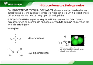 Hidrocarbonetos Halogenados Os HIDROCARBONETOS HALOGENADOS são compostos resultantes da substituição de um ou mais átomos de hidrogênio de um hidrocarboneto por átomos de elementos do grupo dos halogênios. A NOMENCLATURA segue as regras válidas para os hidrocarbonetos acrescentando-se o nome do halogênio precedido pelo nº do carbono em que ele está ligado. Exemplos: diclorometano 1,2-dibromoeteno Triclorometano (clorofórmio) –  tem ação anestésica e hoje é muito utilizado como solvente. pt.wikipédia.org  