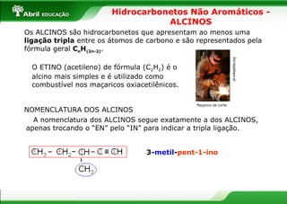 Hidrocarbonetos Não Aromáticos - ALCINOS Os ALCINOS são hidrocarbonetos que apresentam ao menos uma  ligação tripla  entre os átomos de carbono e são representados pela fórmula geral  C n H (2n-2) . O ETINO (acetileno) de fórmula (C 2 H 2 ) é o alcino mais simples e é utilizado como combustível nos maçaricos oxiacetilênicos. Maçarico de corte  pt.wikipédia.org  NOMENCLATURA DOS ALCINOS A nomenclatura dos ALCINOS segue exatamente a dos ALCINOS, apenas trocando o “EN” pelo “IN” para indicar a tripla ligação. 3- metil - pent-1-ino 