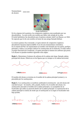 Nomenclatura
de alcanos




                                    Ácido barbitúrico
En los orígenes de la química, los compuestos orgánicos eran nombrados por sus
descubridores. La urea recibe este nombre por haber sido aislada de la orina.
El ácido barbitúrico fue descubierto por el químico alemán Adolf von Baeyer, en 1864.
Se especula que le dio este nombre en honor de una amiga llamada bárbara.

La ciencia química fue avanzando y el gran número de compuestos orgánicos
descubiertos hicieron imprescindible el uso de una nomenclatura sistemática.
En el sistema IUPAC de nomenclatura un nombre está formado por tres partes: prefijos,
principal y sufijos; Los prefijos indican los sustituyentes de la molécula; el sufijo indica
el grupo funcional de la molécula; y la parte principal el número de carbonos que posee.
Los alcanos se pueden nombrar siguiendo siete etapas:

Regla 1.- Determinar el número de carbonos de la cadena más larga, llamada cadena
principal del alcano. Obsérvese en las figuras que no siempre es la cadena horizontal.




El nombre del alcano se termina en el nombre de la cadena principal (octano) y va
precedido por los sustituyentes.

Regla 2.- Los sustituyentes se nombran cambiando la terminación –ano del alcano del
cual derivan por –ilo (metilo, etilo, propilo, butilo). En el nombre del alcano, los
sustituyentes preceden al nombre de la cadena principal y se acompañan de un
localizador que indica su posición dentro de la cadena principal. La numeración de la
cadena principal se realiza de modo que al sustituyente se le asigne el localizador más
bajo posible.
 