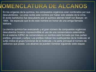 En los orígenes de la química, los compuestos orgánicos eran nombrados por sus
descubridores. La urea recibe este nombre por haber sido aislada de la orina.
El ácido barbitúrico fue descubierto por el químico alemán Adolf von Baeyer, en
1864. Se especula que le dio este nombre en honor de una amiga llamada
bárbara.
La ciencia química fue avanzando y el gran número de compuestos orgánicos
descubiertos hicieron imprescindible el uso de una nomenclatura sistemática.
En el sistema IUPAC de nomenclatura un nombre está formado por tres partes:
prefijos, principal y sufijos; Los prefijos indican los sustituyentes de la molécula; el
sufijo indica el grupo funcional de la molécula; y la parte principal el número de
carbonos que posee. Los alcanos se pueden nombrar siguiendo siete etapas
 