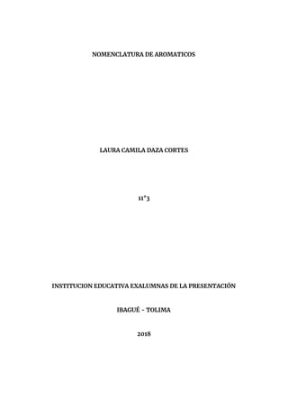  
 
NOMENCLATURA DE AROMATICOS 
 
 
 
 
 
 
 
 
 
 
 
LAURA CAMILA DAZA CORTES 
 
 
 
 
 
11°3 
 
 
 
 
 
 
 
 
 
 
INSTITUCION EDUCATIVA EXALUMNAS DE LA PRESENTACIÓN 
 
 
IBAGUÉ - TOLIMA 
 
 
2018 
 
 